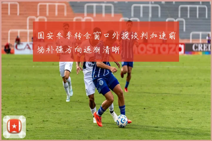 国安冬季转会窗口外援谈判加速前场补强方向逐渐清晰