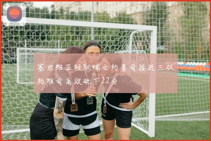 塞尔维亚轻取瑞士约基奇接近三双约维奇高效砍下22分