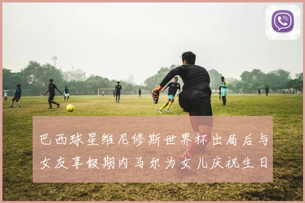 巴西球星维尼修斯世界杯出局后与女友享假期内马尔为女儿庆祝生日