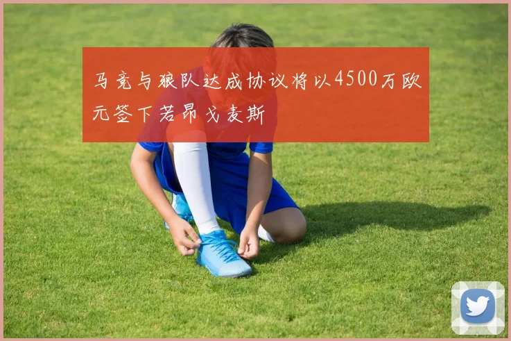 马竞与狼队达成协议将以4500万欧元签下若昂戈麦斯