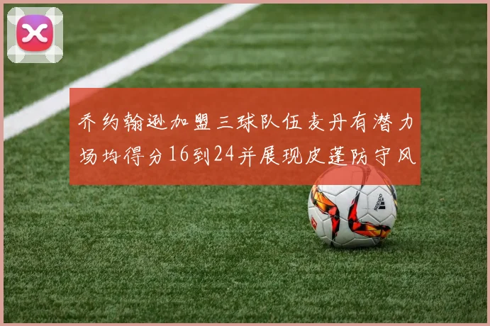 乔约翰逊加盟三球队伍麦丹有潜力场均得分16到24并展现皮蓬防守风范