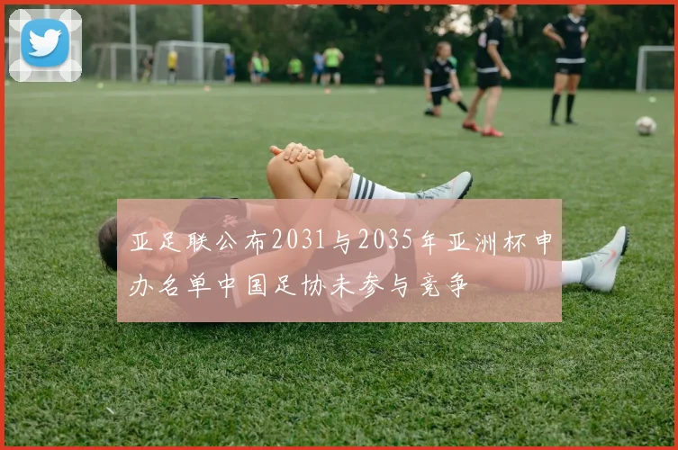 亚足联公布2031与2035年亚洲杯申办名单中国足协未参与竞争