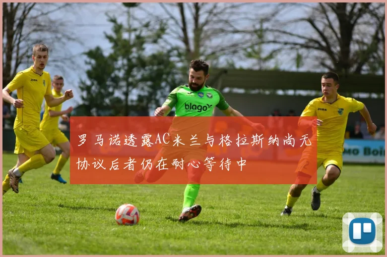 罗马诺透露AC米兰与格拉斯纳尚无协议后者仍在耐心等待中
