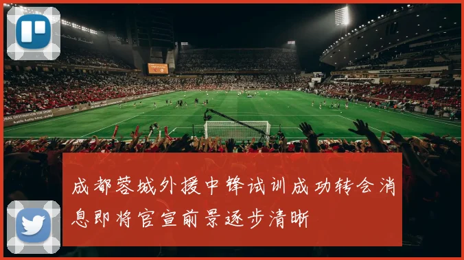 成都蓉城外援中锋试训成功转会消息即将官宣前景逐步清晰