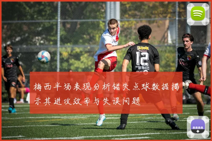 梅西半场表现分析错失点球数据揭示其进攻效率与失误问题