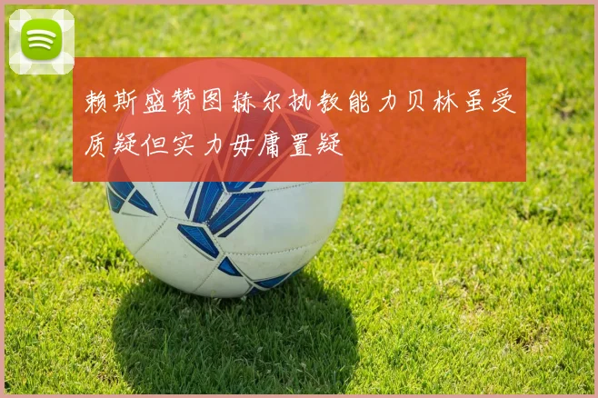 赖斯盛赞图赫尔执教能力贝林虽受质疑但实力毋庸置疑