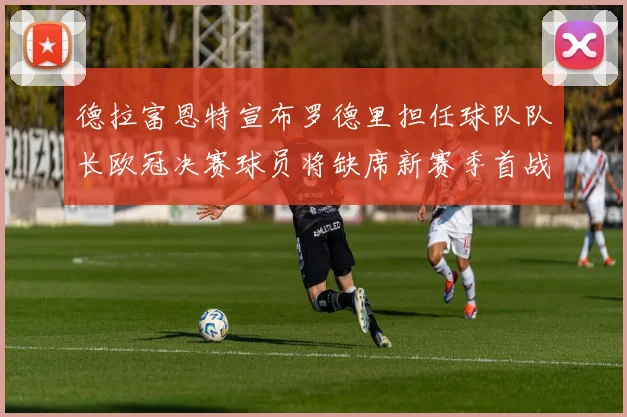德拉富恩特宣布罗德里担任球队队长欧冠决赛球员将缺席新赛季首战