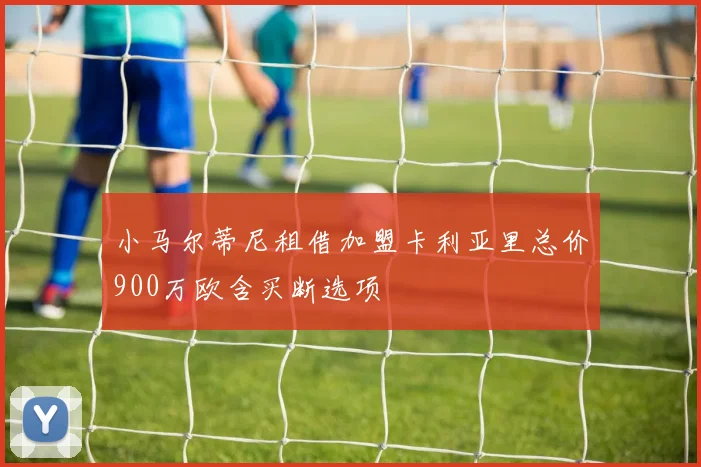 小马尔蒂尼租借加盟卡利亚里总价900万欧含买断选项