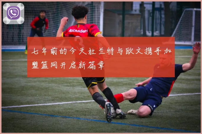 七年前的今天杜兰特与欧文携手加盟篮网开启新篇章