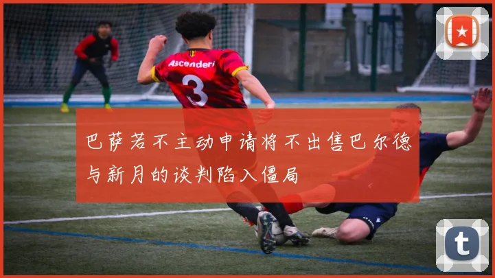 巴萨若不主动申请将不出售巴尔德与新月的谈判陷入僵局