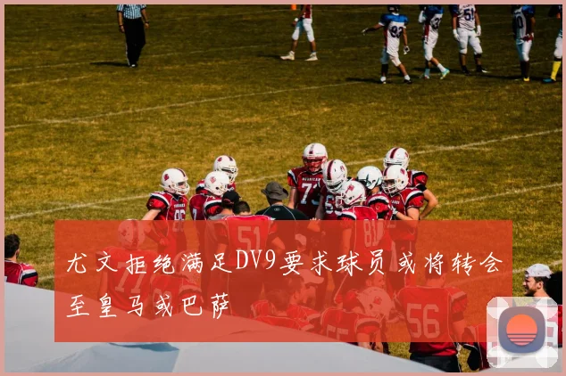 尤文拒绝满足DV9要求球员或将转会至皇马或巴萨
