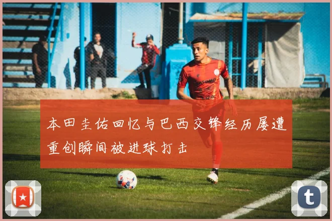 本田圭佑回忆与巴西交锋经历屡遭重创瞬间被进球打击
