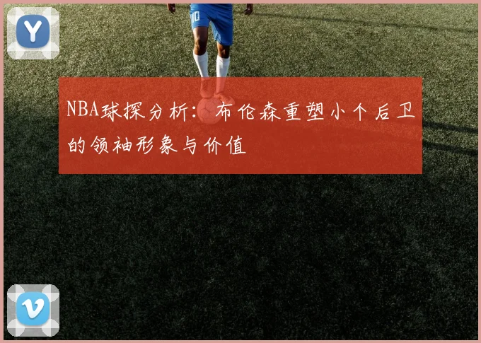 NBA球探分析：布伦森重塑小个后卫的领袖形象与价值