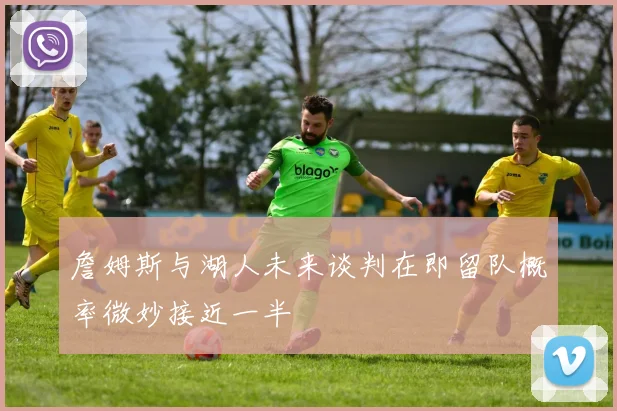 詹姆斯与湖人未来谈判在即留队概率微妙接近一半