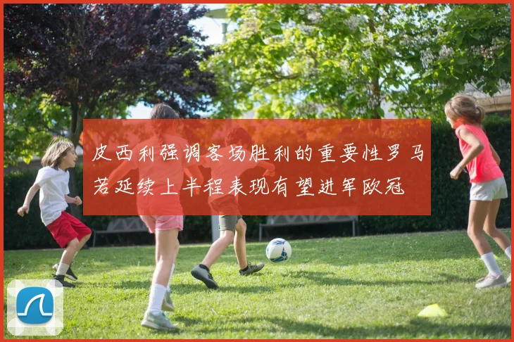皮西利强调客场胜利的重要性罗马若延续上半程表现有望进军欧冠
