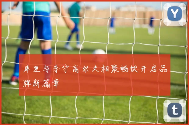 库里与李宁高尔夫相聚畅饮开启品牌新篇章