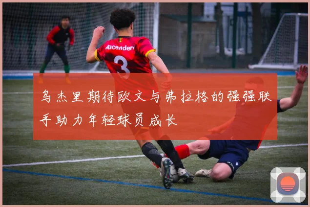 乌杰里期待欧文与弗拉格的强强联手助力年轻球员成长