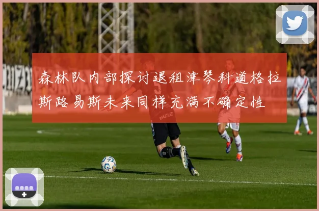 森林队内部探讨退租津琴科道格拉斯路易斯未来同样充满不确定性