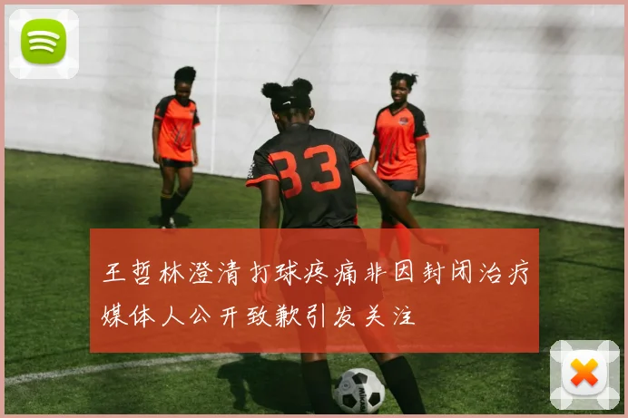 王哲林澄清打球疼痛非因封闭治疗媒体人公开致歉引发关注