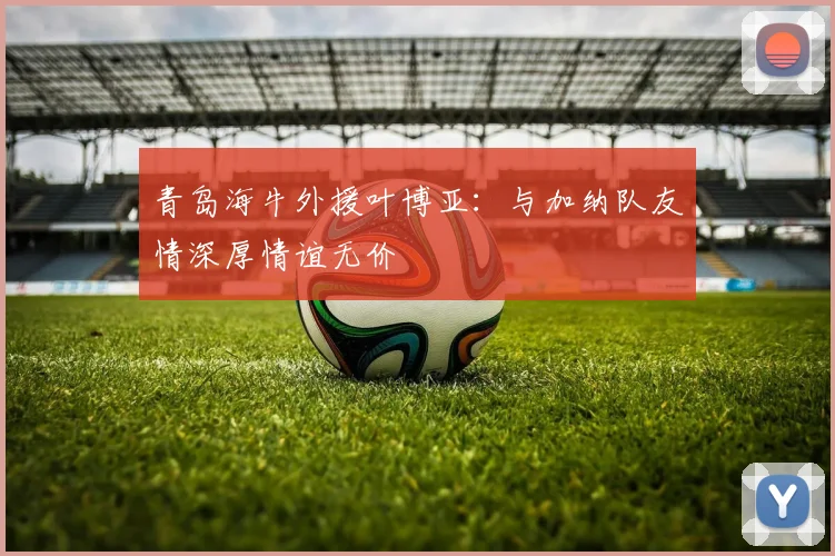 青岛海牛外援叶博亚：与加纳队友情深厚情谊无价