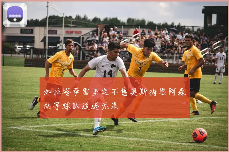 加拉塔萨雷坚定不售奥斯梅恩阿森纳等球队追逐无果